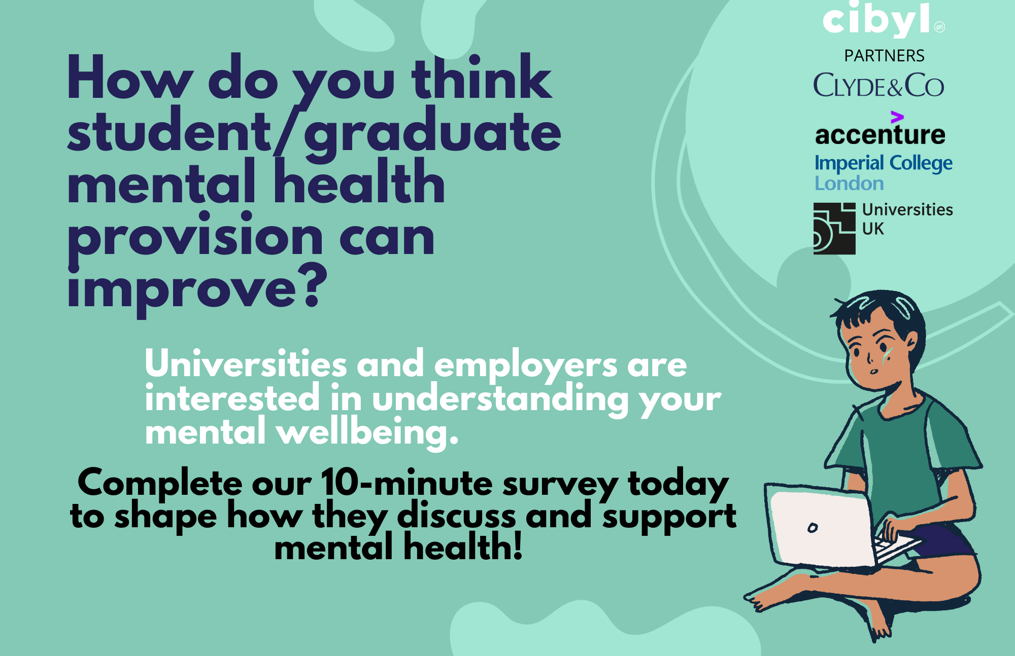 Text on a light green background reading "how do you think student/graduate mental health provision can improve?  Universities and employers are interested in understanding your mental wellbeing.  Complete our 10 minute survey today to shape how they discuss and support mental health!"  On the right of the image is a male figure sitting crossed legged using a laptop, above this are the sponsors logos - these are Cibyl, Clyde & Co partners, Accenture, Imperial College London and Universities UK